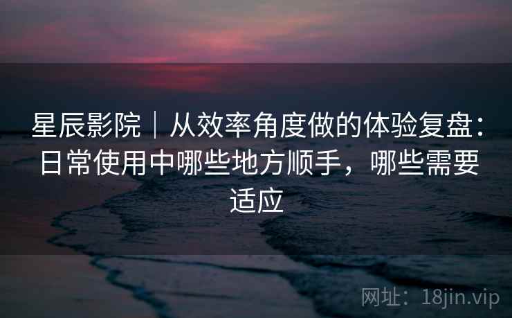 星辰影院|从效率角度做的体验复盘:日常使用中哪些地方顺手,哪些需要适应 星辰影院|从效率角度做的体验复盘:日常使用中哪些地方顺手,哪些需要适应