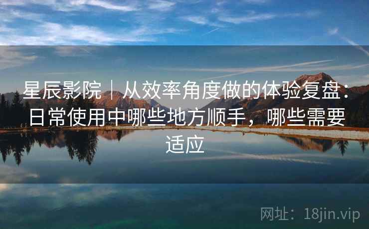 星辰影院|从效率角度做的体验复盘:日常使用中哪些地方顺手,哪些需要适应 星辰影院|从效率角度做的体验复盘:日常使用中哪些地方顺手,哪些需要适应
