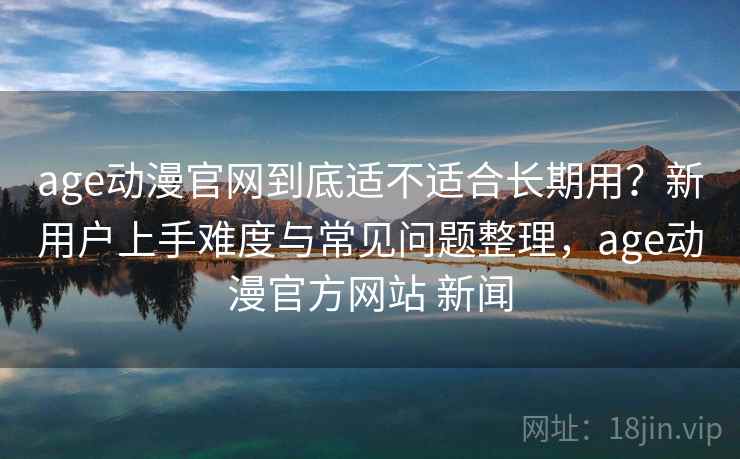 age动漫官网到底适不适合长期用?新用户上手难度与常见问题整理,age动漫官方网站 新闻 age动漫官网到底适不适合长期用?新用户上手难度与常见问题整理,age动漫官方网站 新闻