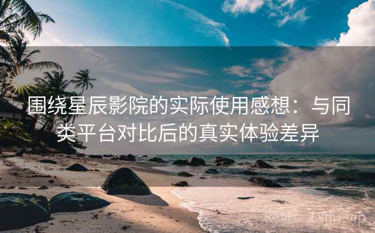 围绕星辰影院的实际使用感想:与同类平台对比后的真实体验差异 围绕星辰影院的实际使用感想:与同类平台对比后的真实体验差异