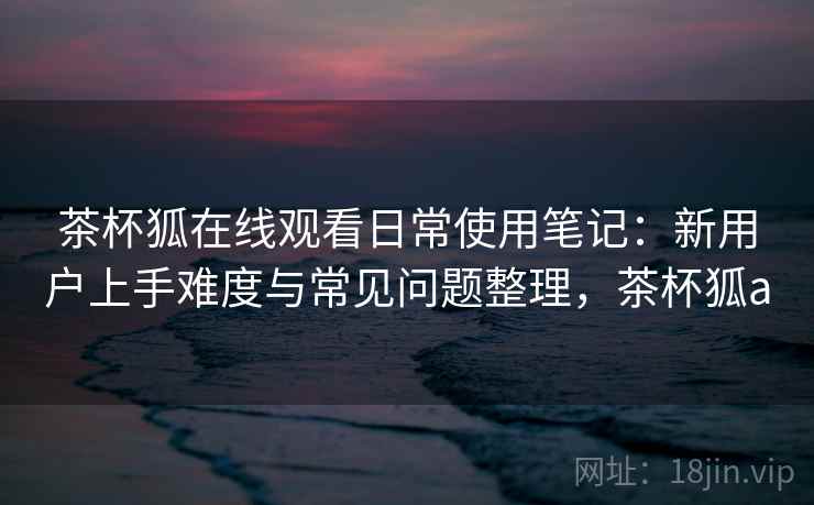 茶杯狐在线观看日常使用笔记:新用户上手难度与常见问题整理,茶杯狐a 茶杯狐在线观看日常使用笔记:新用户上手难度与常见问题整理,茶杯狐a