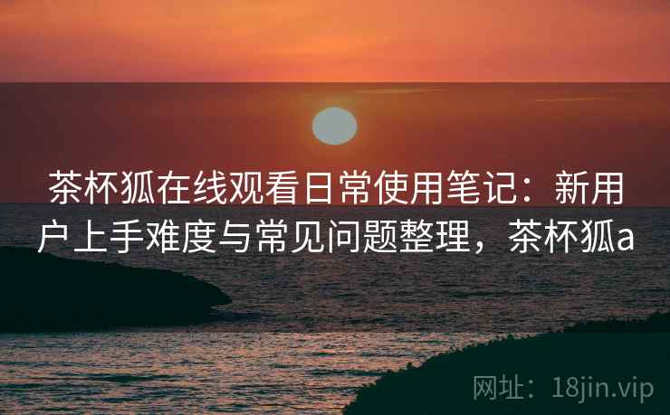 茶杯狐在线观看日常使用笔记:新用户上手难度与常见问题整理,茶杯狐a 茶杯狐在线观看日常使用笔记:新用户上手难度与常见问题整理,茶杯狐a