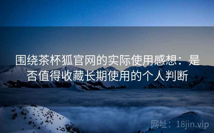 围绕茶杯狐官网的实际使用感想:是否值得收藏长期使用的个人判断 围绕茶杯狐官网的实际使用感想:是否值得收藏长期使用的个人判断