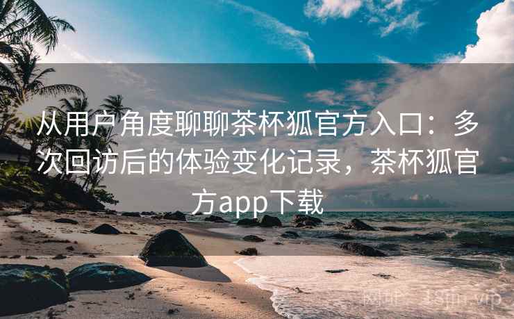 从用户角度聊聊茶杯狐官方入口:多次回访后的体验变化记录,茶杯狐官方app下载 从用户角度聊聊茶杯狐官方入口:多次回访后的体验变化记录,茶杯狐官方app下载