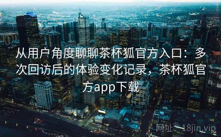 从用户角度聊聊茶杯狐官方入口:多次回访后的体验变化记录,茶杯狐官方app下载 从用户角度聊聊茶杯狐官方入口:多次回访后的体验变化记录,茶杯狐官方app下载