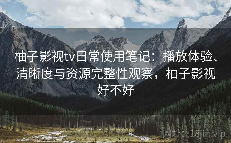 柚子影视tv日常使用笔记:播放体验、清晰度与资源完整性观察,柚子影视好不好 柚子影视tv日常使用笔记:播放体验、清晰度与资源完整性观察,柚子影视好不好