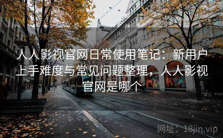 人人影视官网日常使用笔记：新用户上手难度与常见问题整理，人人影视官网是哪个